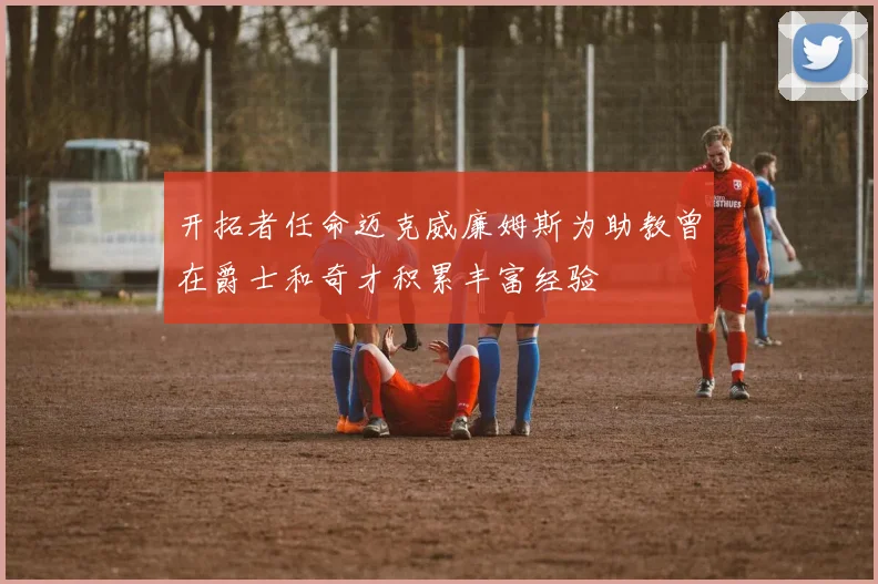 开拓者任命迈克威廉姆斯为助教曾在爵士和奇才积累丰富经验