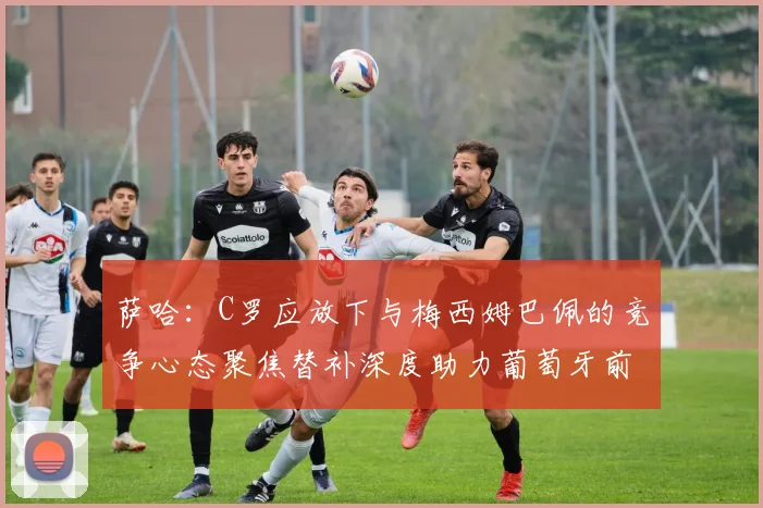 萨哈：C罗应放下与梅西姆巴佩的竞争心态聚焦替补深度助力葡萄牙前行