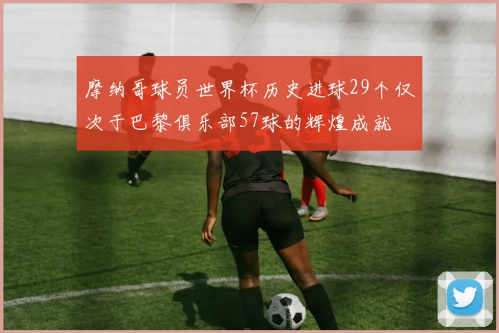 摩纳哥球员世界杯历史进球29个仅次于巴黎俱乐部57球的辉煌成就