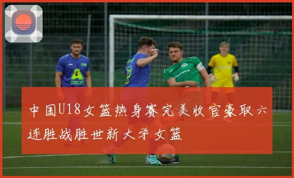中国U18女篮热身赛完美收官豪取六连胜战胜世新大学女篮