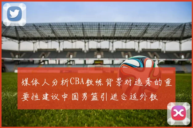 媒体人分析CBA教练背景对选秀的重要性建议中国男篮引进合适外教