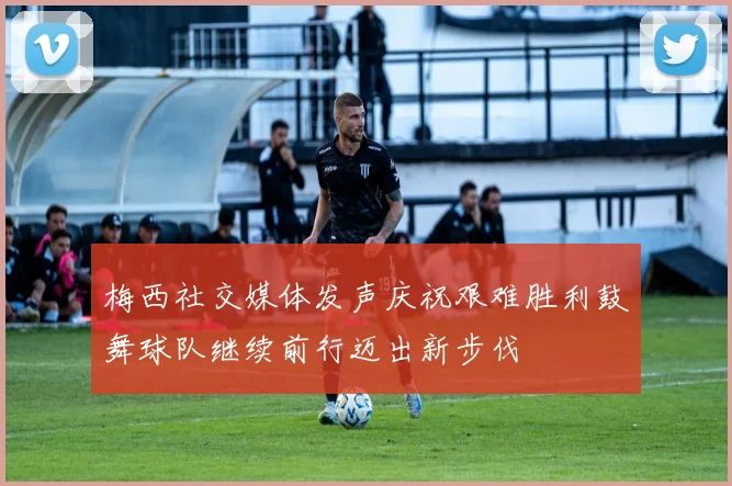 梅西社交媒体发声庆祝艰难胜利鼓舞球队继续前行迈出新步伐