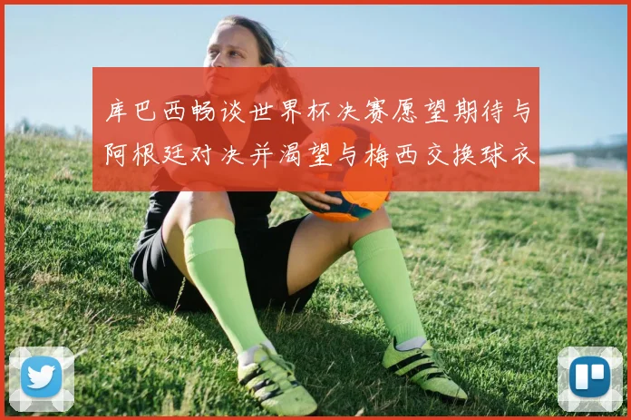 库巴西畅谈世界杯决赛愿望期待与阿根廷对决并渴望与梅西交换球衣