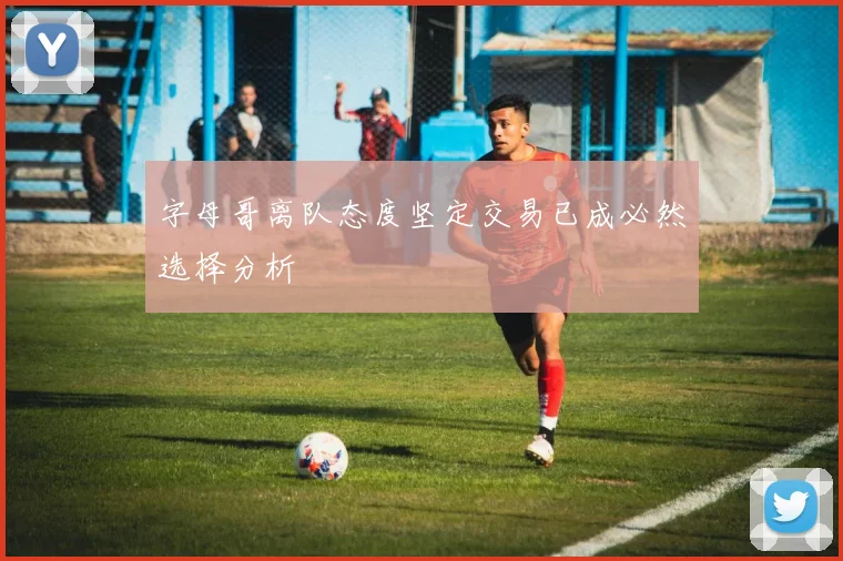 字母哥离队态度坚定交易已成必然选择分析
