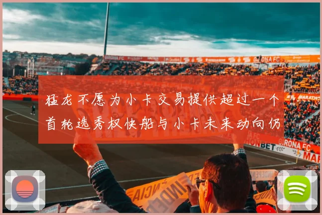 猛龙不愿为小卡交易提供超过一个首轮选秀权快船与小卡未来动向仍不明朗