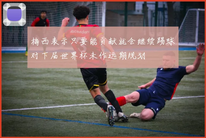 梅西表示只要能贡献就会继续踢球对下届世界杯未作远期规划