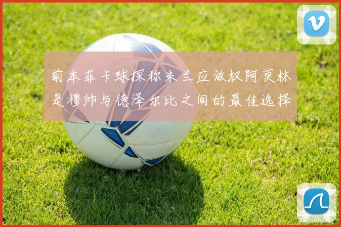 前本菲卡球探称米兰应放权阿莫林是穆帅与德泽尔比之间的最佳选择